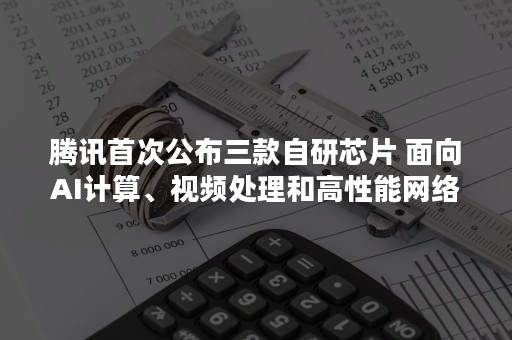 腾讯首次公布三款自研芯片 面向AI计算、视频处理和高性能网络（国内自研芯片）