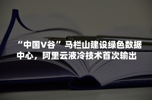 “中国V谷”马栏山建设绿色数据中心，阿里云液冷技术首次输出