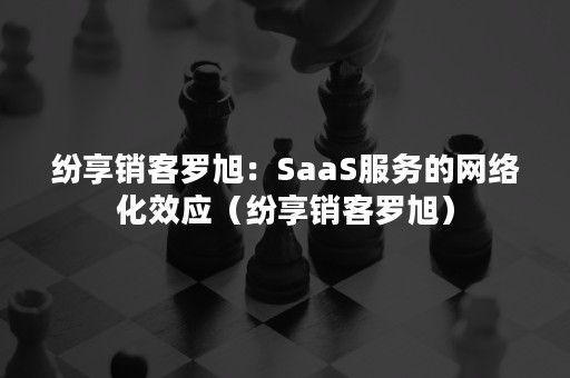 纷享销客罗旭：SaaS服务的网络化效应（纷享销客罗旭）