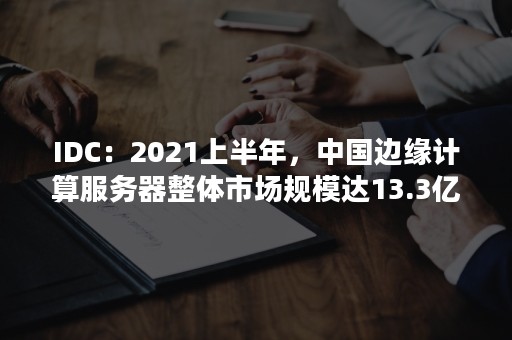 IDC：2021上半年，中国边缘计算服务器整体市场规模达13.3亿美元（idc服务器市场占有率报告2020）