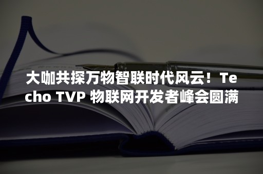 大咖共探万物智联时代风云！Techo TVP 物联网开发者峰会圆满落幕（新时代万物智联）