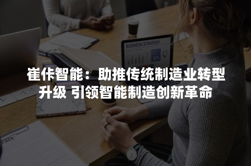 崔佧智能：助推传统制造业转型升级 引领智能制造创新革命