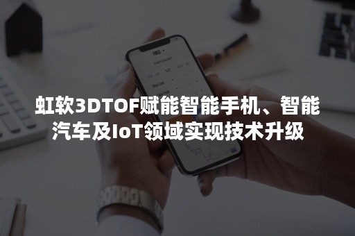 虹软3DTOF赋能智能手机、智能汽车及IoT领域实现技术升级