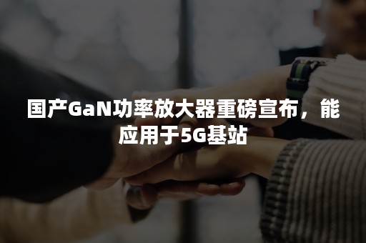 国产GaN功率放大器重磅宣布，能应用于5G基站