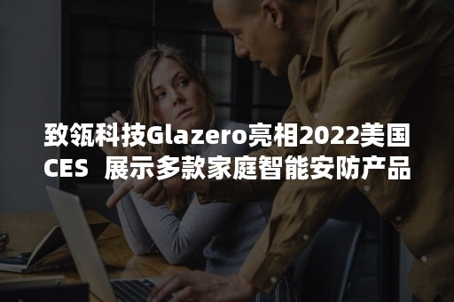 致瓴科技Glazero亮相2022美国CES  展示多款家庭智能安防产品