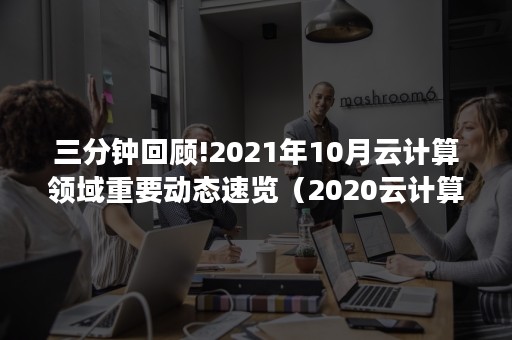 三分钟回顾!2021年10月云计算领域重要动态速览（2020云计算大会）