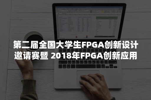 第二届全国大学生FPGA创新设计邀请赛暨 2018年FPGA创新应用高端论坛在南京圆满落幕