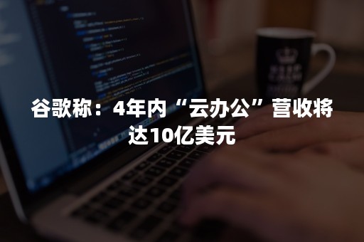 谷歌称：4年内“云办公”营收将达10亿美元