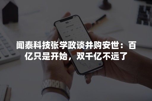 闻泰科技张学政谈并购安世：百亿只是开始，双千亿不远了