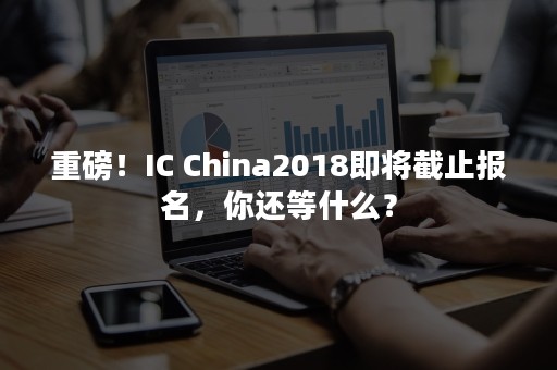 重磅！IC China2018即将截止报名，你还等什么？