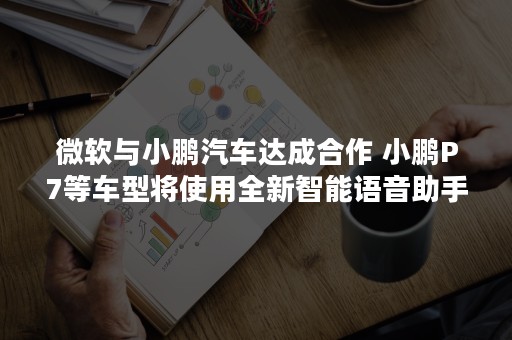 微软与小鹏汽车达成合作 小鹏P7等车型将使用全新智能语音助手「小 P」