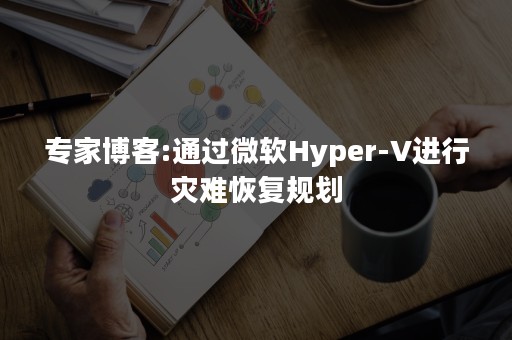 专家博客:通过微软Hyper-V进行灾难恢复规划