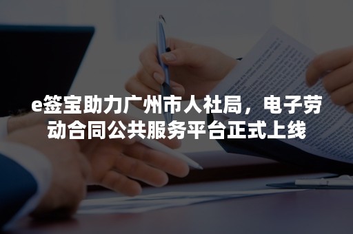 e签宝助力广州市人社局，电子劳动合同公共服务平台正式上线