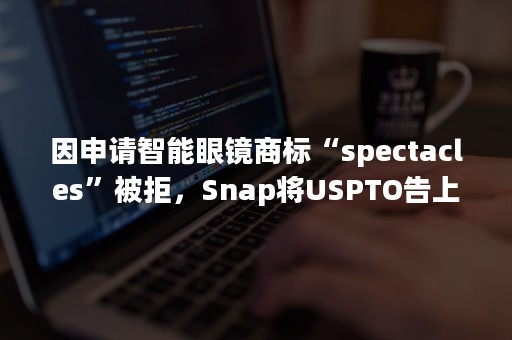 因申请智能眼镜商标“spectacles”被拒，Snap将USPTO告上法庭