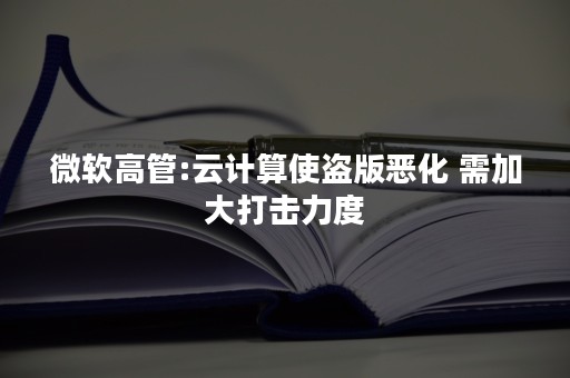 微软高管:云计算使盗版恶化 需加大打击力度