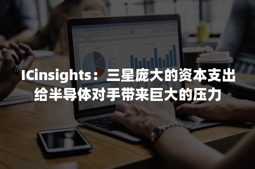 ICinsights：三星庞大的资本支出给半导体对手带来巨大的压力