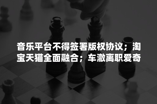 音乐平台不得签署版权协议；淘宝天猫全面融合；车澈离职爱奇艺