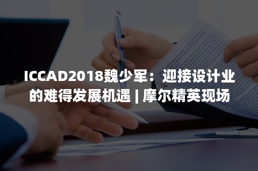 ICCAD2018魏少军：迎接设计业的难得发展机遇 | 摩尔精英现场