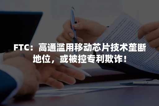 FTC：高通滥用移动芯片技术垄断地位，或被控专利欺诈！