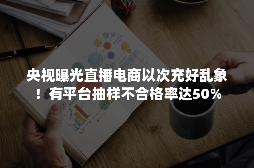 央视曝光直播电商以次充好乱象！有平台抽样不合格率达50%