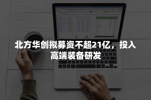 北方华创拟募资不超21亿，投入高端装备研发