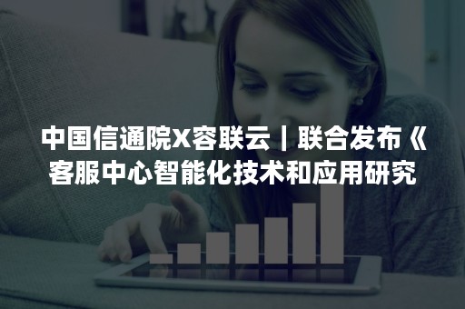 中国信通院X容联云｜联合发布《客服中心智能化技术和应用研究报告》