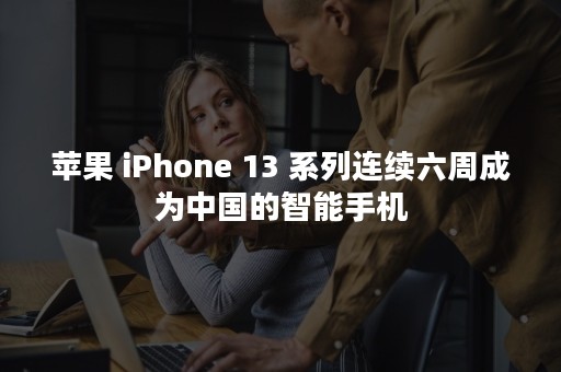 苹果 iPhone 13 系列连续六周成为中国的智能手机