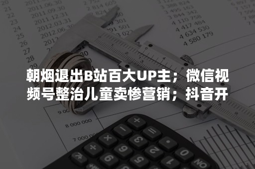 朝烟退出B站百大UP主；微信视频号整治儿童卖惨营销；抖音开放平台发布春节假期停审通知