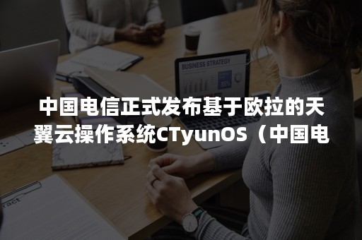 中国电信正式发布基于欧拉的天翼云操作系统CTyunOS（中国电信天翼云网门户）