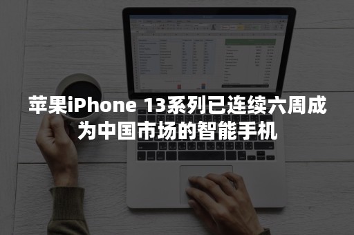 苹果iPhone 13系列已连续六周成为中国市场的智能手机