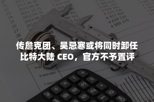 传詹克团、吴忌寒或将同时卸任比特大陆 CEO，官方不予置评