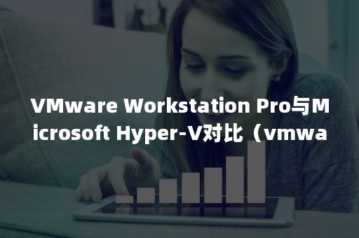 VMware Workstation Pro与Microsoft Hyper-V对比（vmware虚拟机安装教程）