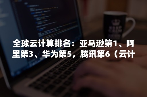 全球云计算排名：亚马逊第1、阿里第3、华为第5，腾讯第6（云计算排名 世界）