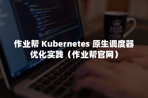 作业帮 Kubernetes 原生调度器优化实践（作业帮官网）