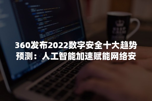 360发布2022数字安全十大趋势预测：人工智能加速赋能网络安全