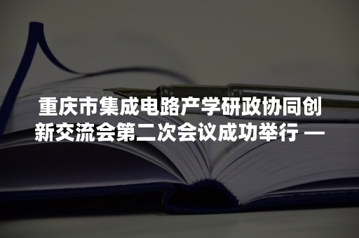 重庆市集成电路产学研政协同创新交流会第二次会议成功举行 —— 重庆市IC（汽车应用）产业联盟挂牌设立