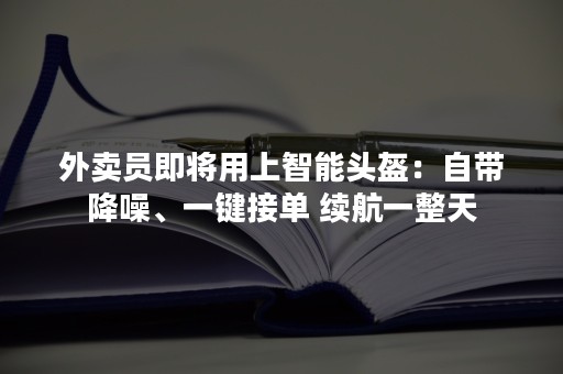 外卖员即将用上智能头盔：自带降噪、一键接单 续航一整天