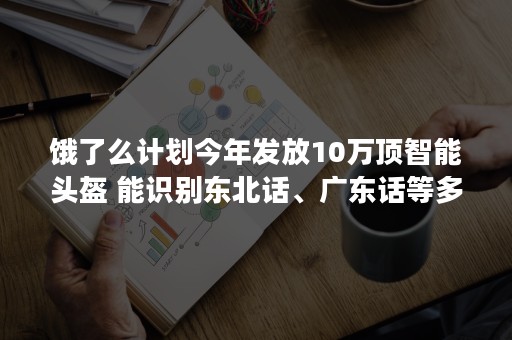 饿了么计划今年发放10万顶智能头盔 能识别东北话、广东话等多种方言