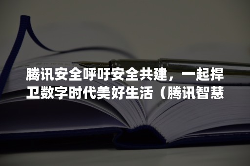 腾讯安全呼吁安全共建，一起捍卫数字时代美好生活（腾讯智慧安全）