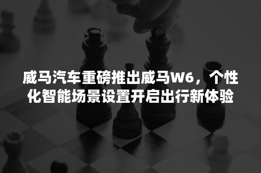 威马汽车重磅推出威马W6，个性化智能场景设置开启出行新体验