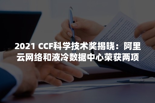 2021 CCF科学技术奖揭晓：阿里云网络和液冷数据中心荣获两项大奖（2021百度国潮季）