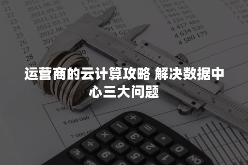 运营商的云计算攻略 解决数据中心三大问题