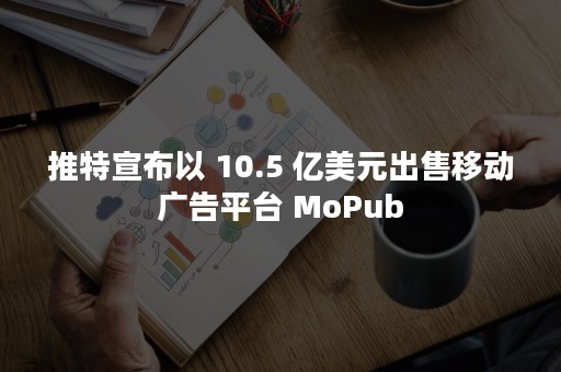 推特宣布以 10.5 亿美元出售移动广告平台 MoPub