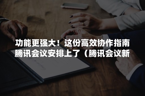 功能更强大！这份高效协作指南腾讯会议安排上了（腾讯会议新功能）