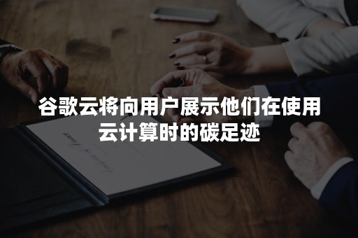 谷歌云将向用户展示他们在使用云计算时的碳足迹