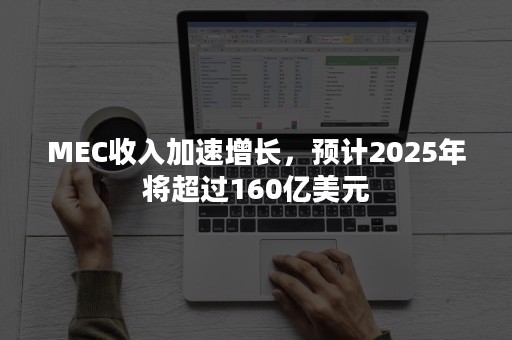 MEC收入加速增长，预计2025年将超过160亿美元