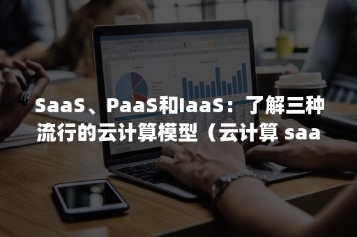 SaaS、PaaS和IaaS：了解三种流行的云计算模型（云计算 saas paas iaas）