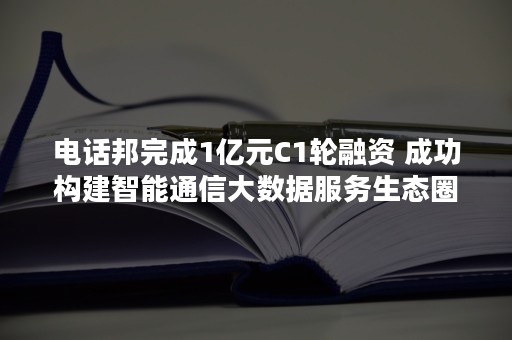 电话邦完成1亿元C1轮融资 成功构建智能通信大数据服务生态圈