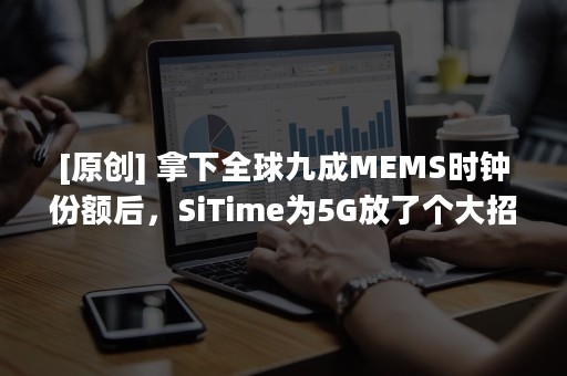 [原创] 拿下全球九成MEMS时钟份额后，SiTime为5G放了个大招！