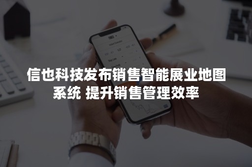 信也科技发布销售智能展业地图系统 提升销售管理效率